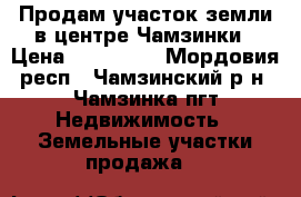 Продам участок земли в центре Чамзинки › Цена ­ 400 000 - Мордовия респ., Чамзинский р-н, Чамзинка пгт Недвижимость » Земельные участки продажа   